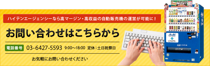 ハイテンエージェンシーなら高マージン・高収益の自動販売機の運営が可能に!【お問い合わせはこちらから】電話番号 03-6427-5593 9:00~18:00 定休:土日祝祭日 お気軽にお問い合わせください