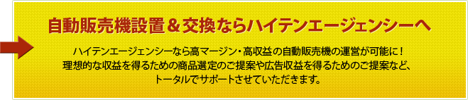 自動販売機設置＆交換ならハイテンエージェンシーへ ハイテンエージェンシーなら高マージン・高収益の自動販売機の運営が可能に！理想的な収益を得るための商品選定のご提案や広告収益を得るためのご提案など、トータルでサポートさせていただきます。