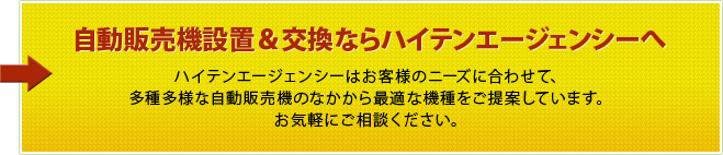 自動販売機設置＆交換ならハイテンエージェンシーへ ハイテンエージェンシーはお客様のニーズに合わせて、多種多様な自動販売機のなかから最適な機種をご提案しています。お気軽にご相談ください。