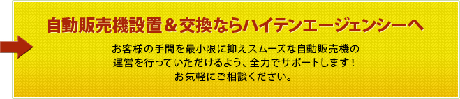 自動販売機設置＆交換ならハイテンエージェンシーへ お客様の手間を最小限に抑えスムーズな自動販売機の運営を行っていただけるよう、全力でサポートします！　お気軽にご相談ください。