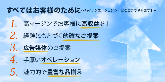 すべてはお客様のために～ハイテンエージェンシーはここまでやります！～1.高マージンでお客様に高収益を！2.経験にもとづく的確なご提案3.広告媒体のご提案4.手厚いオペレーション5.魅力的で豊富な品揃え