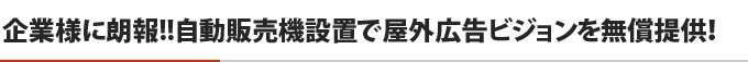 企業様に朗報！！自動販売機設置で屋外広告ビジョンを無償提供！