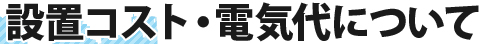 設置コスト・電気代について