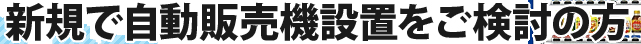 新規で自動販売機設置をご検討の方