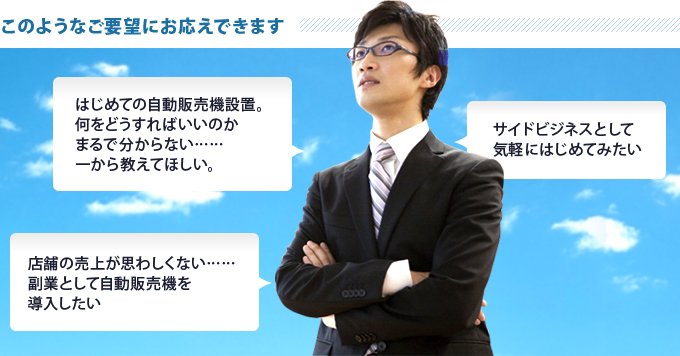 このようなご要望にお応えできます「はじめての自動販売機設置。何をどうすればいいのかまるで分からない……一から教えてほしい。」「店舗の売上が思わしくない……副業として自動販売機を導入したい」「サイドビジネスとして気軽にはじめてみたい」